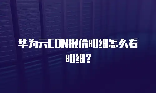 华为云CDN报价明细怎么看明细？