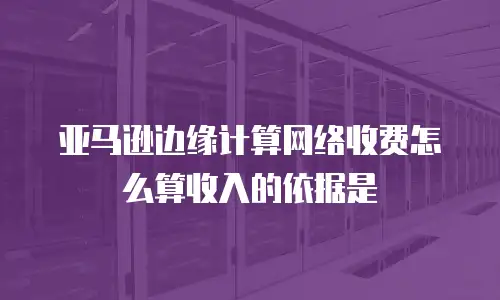 亚马逊边缘计算网络收费怎么算收入的依据是