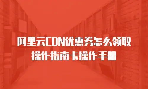 阿里云CDN优惠券怎么领取操作指南卡操作手册