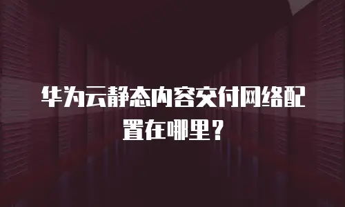 华为云静态内容交付网络配置在哪里？