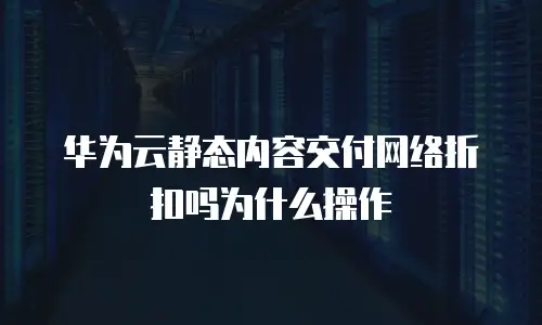 华为云静态内容交付网络折扣吗为什么操作