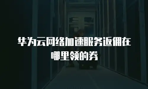 华为云网络加速服务返佣在哪里领的券