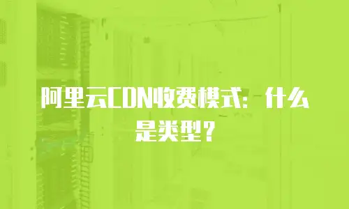 阿里云CDN收费模式：什么是类型？