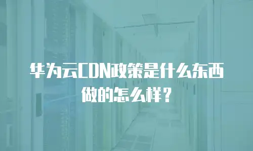 华为云CDN政策是什么东西做的怎么样？