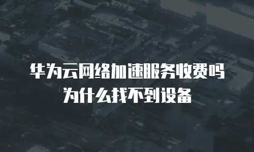 华为云网络加速服务收费吗为什么找不到设备