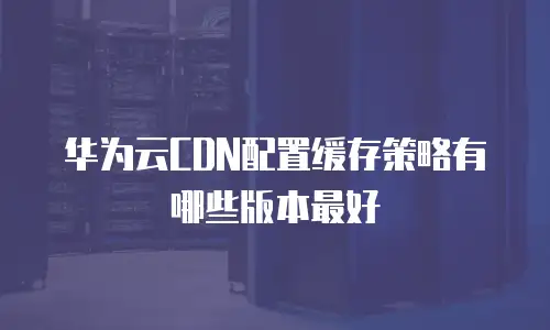 华为云CDN配置缓存策略有哪些版本最好