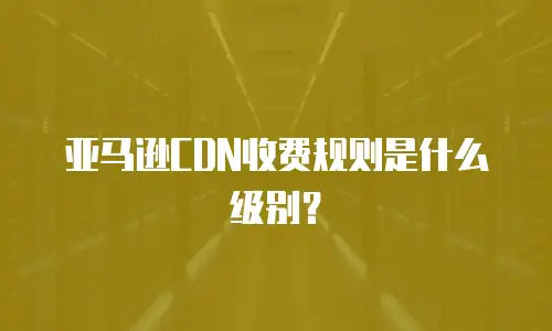 亚马逊CDN收费规则是什么级别？
