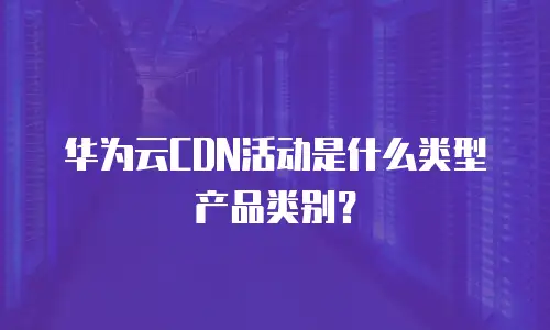 华为云CDN活动是什么类型产品类别？