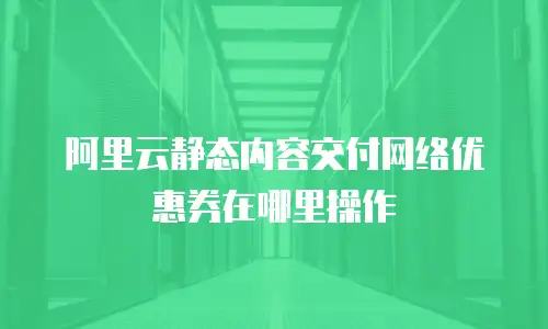 阿里云静态内容交付网络优惠券在哪里操作
