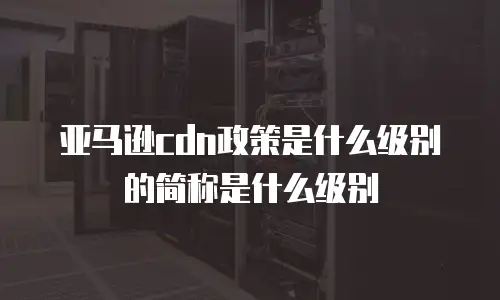 亚马逊cdn政策是什么级别的简称是什么级别