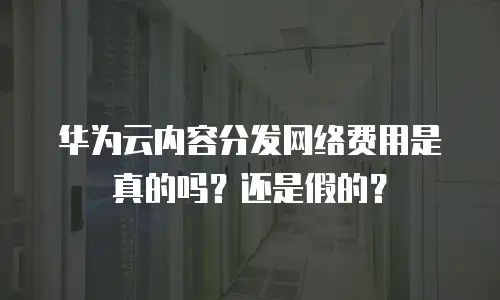 华为云内容分发网络费用是真的吗？还是假的？
