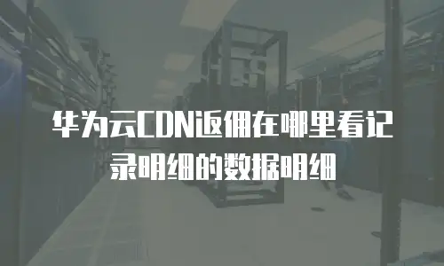 华为云CDN返佣在哪里看记录明细的数据明细