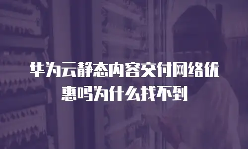 华为云静态内容交付网络优惠吗为什么找不到
