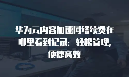 华为云内容加速网络续费在哪里看到记录：轻松管理，便捷高效