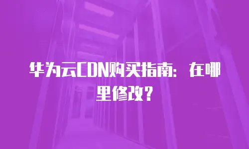 华为云CDN购买指南：在哪里修改？