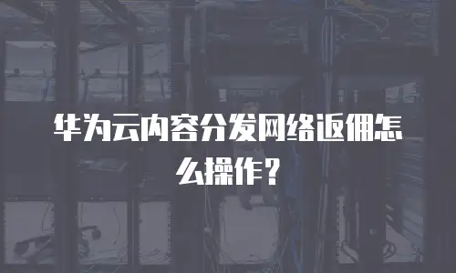 华为云内容分发网络返佣怎么操作？