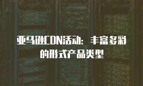 亚马逊CDN活动：丰富多彩的形式产品类型