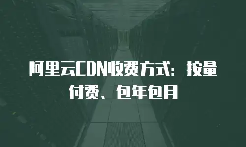 阿里云CDN收费方式：按量付费、包年包月
