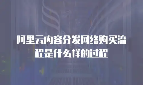 阿里云内容分发网络购买流程是什么样的过程