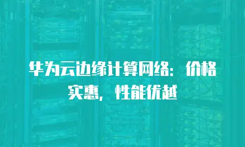 华为云边缘计算网络：价格实惠，性能优越