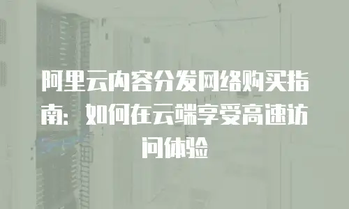 阿里云内容分发网络购买指南：如何在云端享受高速访问体验