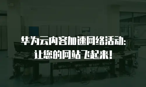 华为云内容加速网络活动：让您的网站飞起来！