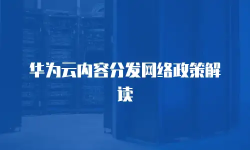 华为云内容分发网络政策解读