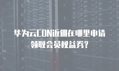 华为云CDN返佣在哪里申请领取会员权益券？