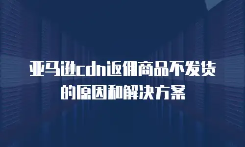 亚马逊cdn返佣商品不发货的原因和解决方案