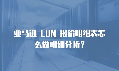 亚马逊 CDN 报价明细表怎么做明细分析？