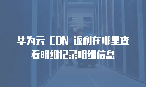 华为云 CDN 返利在哪里查看明细记录明细信息