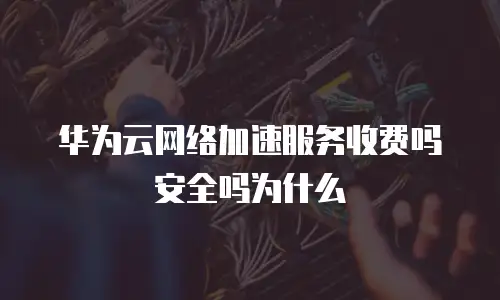 华为云网络加速服务收费吗安全吗为什么