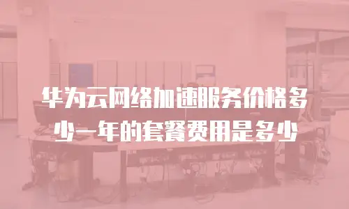 华为云网络加速服务价格多少一年的套餐费用是多少