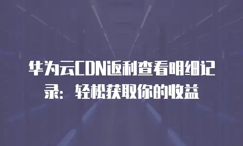 华为云CDN返利查看明细记录：轻松获取你的收益