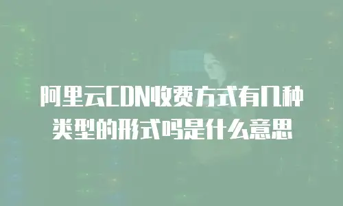 阿里云CDN收费方式有几种类型的形式吗是什么意思
