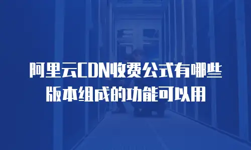 阿里云CDN收费公式有哪些版本组成的功能可以用
