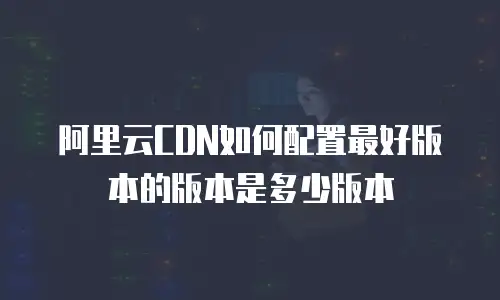 阿里云CDN如何配置最好版本的版本是多少版本