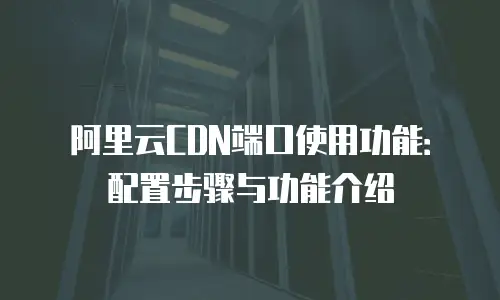 阿里云CDN端口使用功能：配置步骤与功能介绍