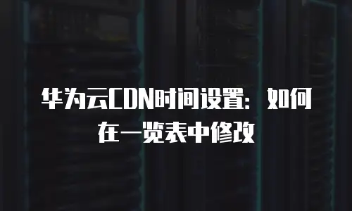 华为云CDN时间设置：如何在一览表中修改