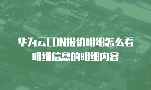 华为云CDN报价明细怎么看明细信息的明细内容