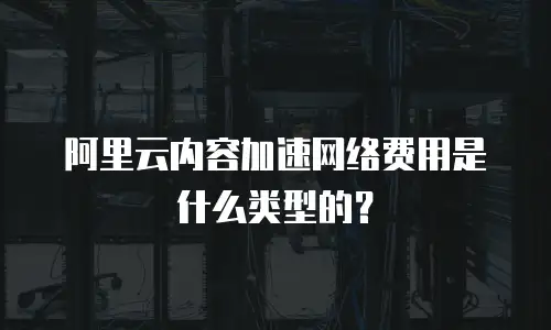 阿里云内容加速网络费用是什么类型的？