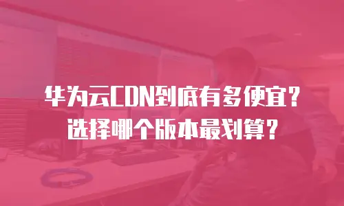 华为云CDN到底有多便宜？选择哪个版本最划算？