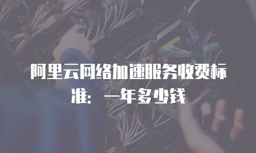 阿里云网络加速服务收费标准：一年多少钱