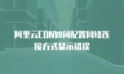 阿里云CDN如何配置网络连接方式显示错误