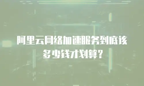 阿里云网络加速服务到底该多少钱才划算？