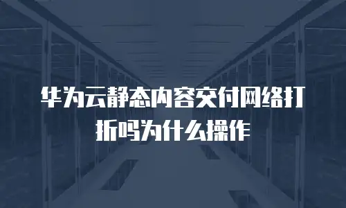 华为云静态内容交付网络打折吗为什么操作