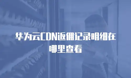 华为云CDN返佣记录明细在哪里查看