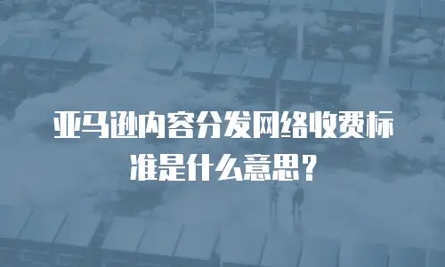 亚马逊内容分发网络收费标准是什么意思？