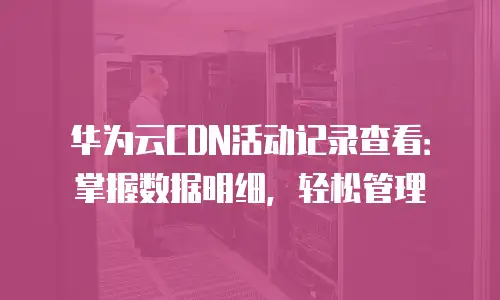 华为云CDN活动记录查看：掌握数据明细，轻松管理