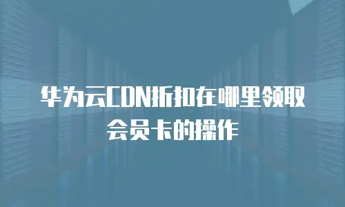 华为云CDN折扣在哪里领取会员卡的操作